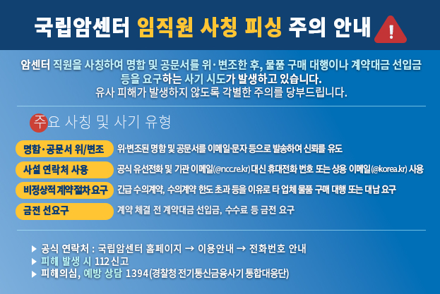 국립암센터 임직원 사칭 피싱 주의 안내 최근 국립암센터 직원을 사칭하여 명함 및 공문서를 위·변조한 후, 물품 구매 대행이나 계약대금 선입금 등을 요구하는 사기 시도가 발생하고 있습니다