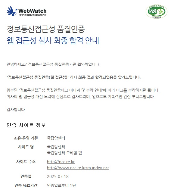 정보통신접근성 품질인증 웹 접근성 심사 최종 합격 안내 안녕하세요? 정보통신접근성 품질인증기관 웹와치입니다.정보통신접근성 품질인증(웹 접근성)' 심사 최종 결과 합격되었음을 알려드립니다.첨부된 '정보통신접근성 품질인증마크 이미지 및 부착 안내'에 따라 마크를 부착하시면 됩니다.귀사의 웹 접근성 개선 노력에 진심으로 감사드리며, 앞으로도 지속적인 관심 부탁드립니다. 감사합니다. 인증 사이트 정보 소유·운영 기관 국립암센터 사이트 명 국립암센터 국립암센터 모바일 웹 사이트 주소 http://ncc.re.kr http://www.ncc.re.kr/m.index.ncc 인증일 2025.03.18 인증 유효기간 인증일로부터 1년